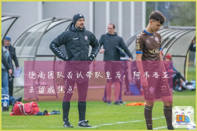 德尚团队否认带队皇马，阿韦洛亚去留成焦点