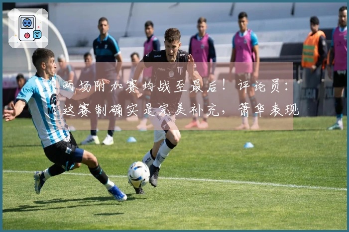 两场附加赛均战至最后！评论员：这赛制确实是完美补充，萧华表现出色