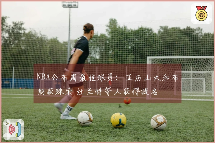 NBA公布周最佳球员：亚历山大和布朗获殊荣 杜兰特等人获得提名