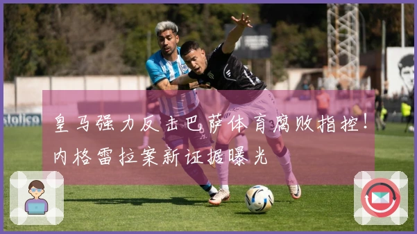 皇马强力反击巴萨体育腐败指控！内格雷拉案新证据曝光