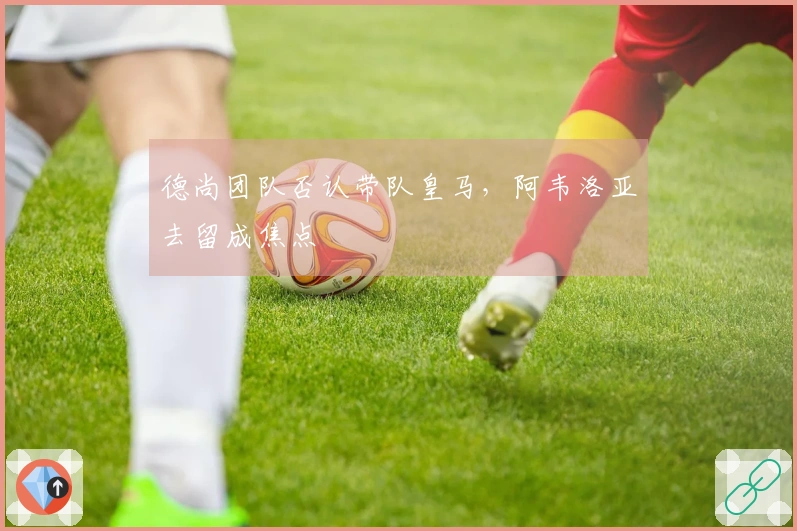 德尚团队否认带队皇马，阿韦洛亚去留成焦点