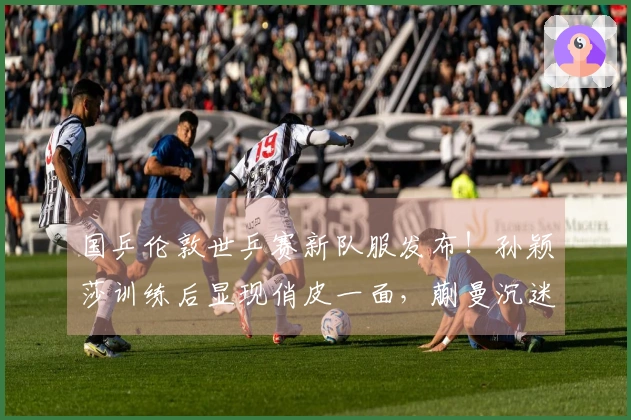 国乒伦敦世乒赛新队服发布！孙颖莎训练后显现俏皮一面，蒯曼沉迷手机。