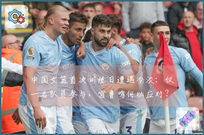 中国女篮首次训练日遭遇冷淡：仅一名队员参与，宫鲁鸣何以应对？