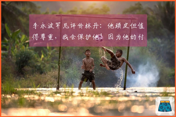 李永波罕见评价林丹：他顽皮但值得尊重，我会保护他！因为他的付出远超常人