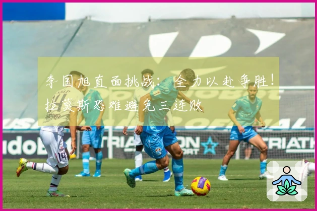李国旭直面挑战：全力以赴争胜！拉莫斯恐难避免三连败