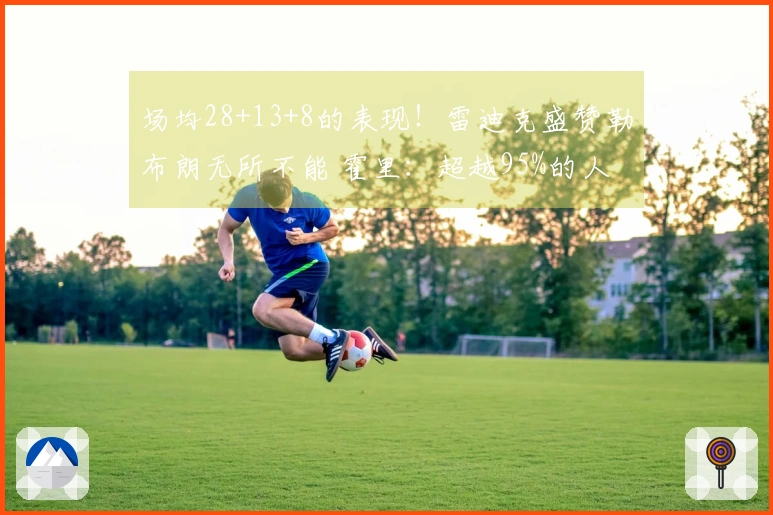 场均28+13+8的表现！雷迪克盛赞勒布朗无所不能 霍里：超越95%的人